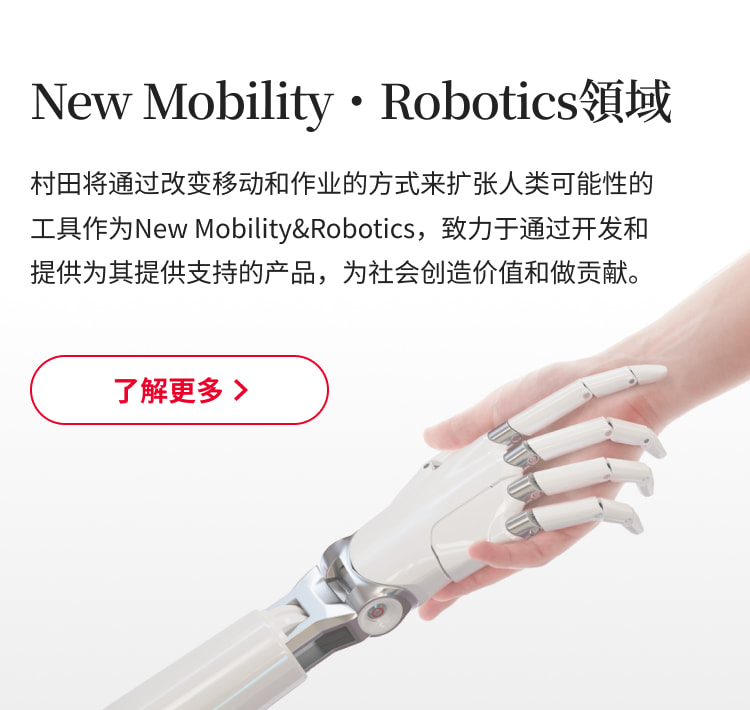 New Mobility・Robotics領域：村田将通过改变移动和作业的方式来扩张人类可能性的工具作为New Mobility&Robotics，致力于通过开发和提供为其提供支持的产品，为社会创造价值和做贡献。了解更多