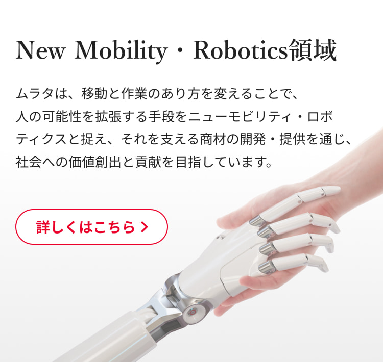 New Mobility・Robotics領域：ムラタは、移動と作業のあり方を変えることで、人の可能性を拡張する手段をニューモビリティ・ロボティクスと捉え、それを支える商材の開発・提供を通じ、社会への価値創出と貢献を目指しています。詳しくはこちら