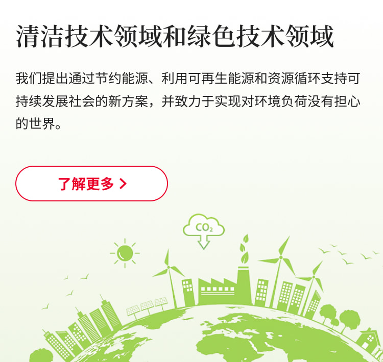 清洁技术领域和绿色技术领域：我们提出通过节约能源、利用可再生能源和资源循环支持可持续发展社会的新方案，并致力于实现对环境负荷没有担心的世界。了解更多