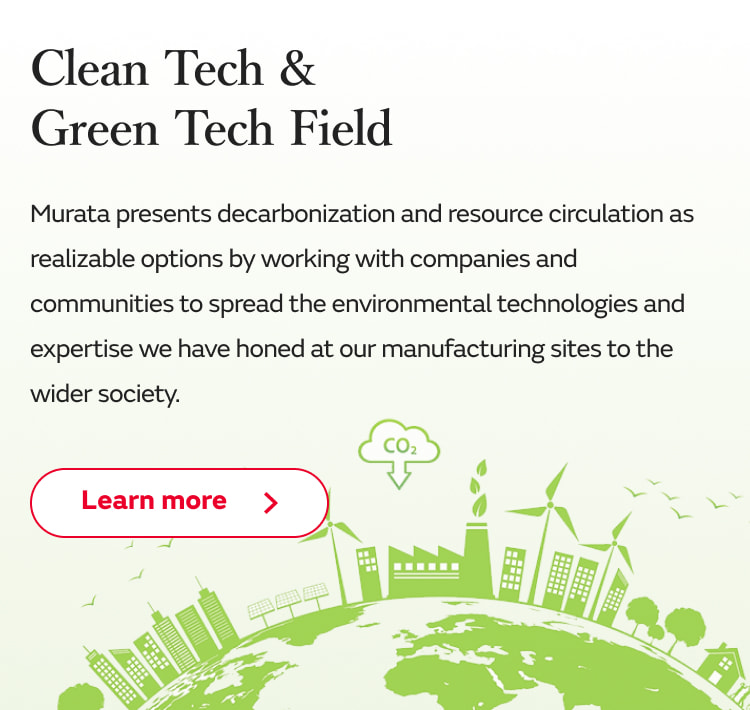 Clean Tech & Green Tech Field: Murata presents decarbonization and resource circulation as realizable options by working with companies and communities to spread the environmental technologies and expertise we have honed at our manufacturing sites to the wider society. Learn more