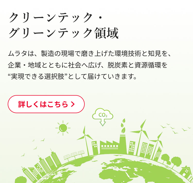 クリーンテック・グリーンテック領域：ムラタは、製造の現場で磨き上げた環境技術と知見を、企業・地域とともに社会へ広げ、脱炭素と資源循環を“実現できる選択肢”として届けていきます。詳しくはこちら
