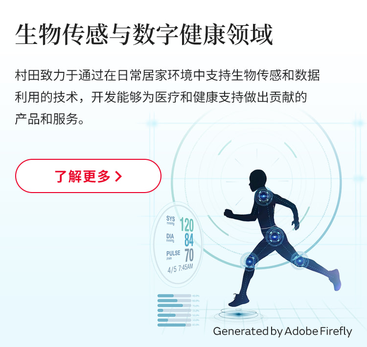 村田致力于通过在日常居家环境中支持生物传感和数据利用的技术，开发能够为医疗和健康支持做出贡献的产品和服务。了解更多