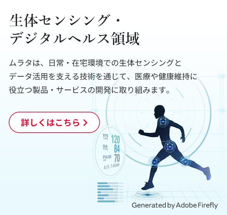 生体センシング・デジタルヘルス領域：ムラタは、日常・在宅環境での生体センシングとデータ活用を支える技術を通じて、医療や健康維持に役立つ製品・サービスの開発に取り組みます。詳しくはこちら